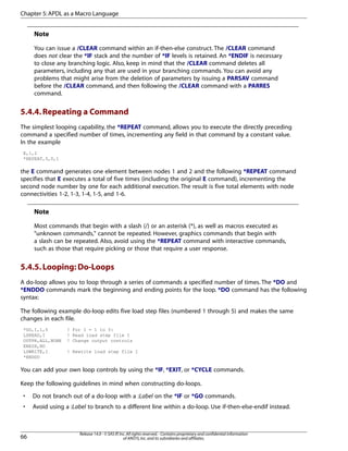 Note
You can issue a /CLEAR command within an if-then-else construct. The /CLEAR command
does not clear the *IF stack and the number of *IF levels is retained. An *ENDIF is necessary
to close any branching logic. Also, keep in mind that the /CLEAR command deletes all
parameters, including any that are used in your branching commands. You can avoid any
problems that might arise from the deletion of parameters by issuing a PARSAV command
before the /CLEAR command, and then following the /CLEAR command with a PARRES
command.
5.4.4.Repeating a Command
The simplest looping capability, the *REPEAT command, allows you to execute the directly preceding
command a specified number of times, incrementing any field in that command by a constant value.
In the example
E,1,2
*REPEAT,5,0,1
the E command generates one element between nodes 1 and 2 and the following *REPEAT command
specifies that E executes a total of five times (including the original E command), incrementing the
second node number by one for each additional execution. The result is five total elements with node
connectivities 1-2, 1-3, 1-4, 1-5, and 1-6.
Note
Most commands that begin with a slash (/) or an asterisk (*), as well as macros executed as
"unknown commands," cannot be repeated. However, graphics commands that begin with
a slash can be repeated. Also, avoid using the *REPEAT command with interactive commands,
such as those that require picking or those that require a user response.
5.4.5.Looping: Do-Loops
A do-loop allows you to loop through a series of commands a specified number of times. The *DO and
*ENDDO commands mark the beginning and ending points for the loop. *DO command has the following
syntax:
The following example do-loop edits five load step files (numbered 1 through 5) and makes the same
changes in each file.
*DO,I,1,5 ! For I = 1 to 5:
LSREAD,I ! Read load step file I
OUTPR,ALL,NONE ! Change output controls
ERESX,NO
LSWRITE,I ! Rewrite load step file I
*ENDDO
You can add your own loop controls by using the *IF, *EXIT, or *CYCLE commands.
Keep the following guidelines in mind when constructing do-loops.
• Do not branch out of a do-loop with a :Label on the *IF or *GO commands.
• Avoid using a :Label to branch to a different line within a do-loop. Use if-then-else-endif instead.
Release 14.0 - © SAS IP,Inc.All rights reserved.- Contains proprietary and confidential information
of ANSYS,Inc.and its subsidiaries and affiliates.66
Chapter 5:APDL as a Macro Language
 