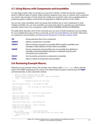 5.7.Using Macros with Components and Assemblies
To make large models easier to manage, you may want to divide a model into discrete components
based on different types of entities: nodes, elements, keypoints, lines, areas, or volumes. Each component
can contain only one type of entity. Doing this enables you to perform tasks such as applying loads or
producing graphics displays conveniently and separately on different portions of the model.
You can also create assemblies, which are groups that combine two or more components or even
multiple assemblies. You can nest assemblies up to five levels deep. For example, you could build an
assembly named motor from components called STATOR, PERMMAG, ROTOR, and WINDINGS.
The table below describes some of the commands you can issue to build components and assemblies.
For more detailed discussions of these commands, see the Command Reference. For further information
on components and assemblies, see Selecting and Components in the Basic Analysis Guide.
Groups geometry items into a componentCM
Deletes a component or assembly.CMDELE
Edits an existing component or assembly.ANSYS updates assemblies auto-
matically to reflect deletions of lower-level or assemblies.
CMEDIT
Groups components and assemblies into one assembly.Once defined,an
assembly can be listed,deleted,selected,or unselected using the same
commands as for components.
CMGRP
Lists the entities contained in a component or assembly.CMLIST
Selects a subset of components and assemblies.CMSEL
5.8.Reviewing Example Macros
Following are two example macros. The example macro below, called offset.mac, offsets selected
nodes in the PREP7 preprocessor. This macro is for demonstration purposes only because the NGEN
command provides a more convenient method.
! Macro to offset selected nodes in PREP7
! The below file is saved as: offset.mac (must be lowercase)
! Usage: offset,dx,dy,dz
/nop ! suppress printout for this macro
*get,nnode,node,,num,max ! get number of nodes
*dim,x,,nnode ! set up arrays for node locations
*dim,y,,nnode
*dim,z,,nnode
*dim,sel,,nnode ! set up array for select vector
*vget,x(1),node,1,loc,x ! get coordinates
*vget,y(1),node,1,loc,y
*vget,z(1),node,1,loc,z
*vget,sel(1),node,1,nsel ! get selected set
*voper,x(1),x(1),add,arg1 ! offset locations
*voper,y(1),y(1),add,arg2
*voper,z(1),z(1),add,arg3
! *do,i,1,nnode ! store new positions
! *if,sel(i),gt,0,then ! this form takes 98 sec for 100,000 nodes
! n,i,x(i),y(i),z(i)
! *endif
71
Release 14.0 - © SAS IP,Inc.All rights reserved.- Contains proprietary and confidential information
of ANSYS,Inc.and its subsidiaries and affiliates.
Reviewing Example Macros
 