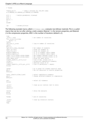 ! *enddo
*vmask,sel(1) ! takes 3 seconds for 100,000 nodes
n,(1:NNODE),x(1:NNODE),y(1:NNODE),z(1:NNODE)
x(1) = ! delete parameters (cleanup)
y(1) =
z(1) =
sel(1) =
i=
nnode=
/go ! resume printout
The following example macro, called bilinear.mac, evaluates two bilinear materials. This is a useful
macro that can be run after solving a static analysis. Material 1 is the tension properties, and Material
2 is the compression properties. ARG1 is the number of iterations (default is 2).
/nop
_niter = arg1 ! set number of iterations
*if,_niter,lt,2,then
_Niter = 2
*endif
*do,iter,1,_niter ! loop on number of iterations
/post1
set,1,1
*get,ar11,elem,,num,maxd ! Get number of elements
*dim,_s1,,ar11 ! array for element s1
*dim,_s3,,ar11 ! array for element s3
etable,sigmax,s,1 ! s1 is in element table sigmax
etable,sigmin,s,3 ! s3 is in element table sigmin
*vget,_s1(1),elem,1,etab,sigmax ! get element maximum stress in s1
*vget,_s3(1),elem,1,etab,sigmin ! get element minimum stress in s3
*dim,_mask,,ar11 ! array for mask vector
*voper,_mask(1),_s1(1),lt,0 ! true if max. stress &lt; 0
*vcum,1 ! accumulate compression elements
*vabs,0,1 ! absolute value of s3
*voper,_mask(1),_s3(1),gt,_s1(1) ! true if abs(minstr) > maxstr
finish
/prep7 ! go to prep7 for element material mods
mat,1 ! set all materials to tension properties
emod,all
*vput,_mask(1),elem,1,esel ! select compression elements
mat,2 ! change selected elements to compression
emod,all
call ! select all elements
finish
_s1(1)= ! clean up all vectors (set to zero)
_s3(1)=
_mask(1)=
/solve ! rerun the analysis
solve
finish
*enddo ! end of iterations
_niter= ! clean up iteration counters
_iter=
/gop
Release 14.0 - © SAS IP,Inc.All rights reserved.- Contains proprietary and confidential information
of ANSYS,Inc.and its subsidiaries and affiliates.72
Chapter 5:APDL as a Macro Language
 