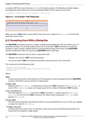 a number. ANSYS then sets the value of Par to the read-in response. The following example displays
the dialog box shown below, then sets the parameter PARM1 to the value the user enters.
*ask,parm1,'username (enclose the username in single quotes)'
Figure 6.1 An Example *ASK Dialog Box
When you issue *ASK within a macro, ANSYS writes the user's response to File.LOG on the line fol-
lowing the macro name.
6.2.Prompting Users With a Dialog Box
The MULTIPRO command constructs a simple, multiple-prompt dialog box that can contain up to 10
parameter prompts. The command allows you to use a set of UIDL *CSET commands to create the
prompts as well as specify a default value for each prompt. Be aware that macros using MULTIPRO
cannot be called from UIDL. You cannot use MULTIPRO within a DO loop.
The MULTIPRO command must be used in conjunction with:
• Between one and ten *CSET command prompts
• Up to two special *CSET commands that provide a two line area for user instructions.
The command has the following syntax:
MULTIPRO,'start',Prompt_Num
*CSET,Strt_Loc,End_Loc,Param_Name,'Prompt_String',Def_Value
MULTIPRO,'end'
Where
'start'
A literal string that, when encountered as the first argument, marks the beginning of the MULTIPRO
construct. The literal must be enclosed in single quotes.
Prompt_Num
Required only if Def_Value is omitted from at least one *CSET command or if Def_Value is
set to 0. The Prompt_Num value is an integer equal to the number of following *CSET prompts.
Strt_Loc,End_Loc
The initial value for Strt_Loc for the first *CSET command is 1, and the value for End_Loc is
Strt_Loc+2 (3 for the first *CSET command). The value of each subsequent Strt_Loc is the
previous End_Loc+1.
Param_Name
The name of the parameter that will hold either the value specified by the user or, if the user supplies
no value, the value of Def_Value .
''Prompt_String''
A string, which can contain up to 32 characters, which can be used to describe the parameter. This
string must be enclosed in single quotes.
Release 14.0 - © SAS IP,Inc.All rights reserved.- Contains proprietary and confidential information
of ANSYS,Inc.and its subsidiaries and affiliates.74
Chapter 6:Interfacing with the GUI
 