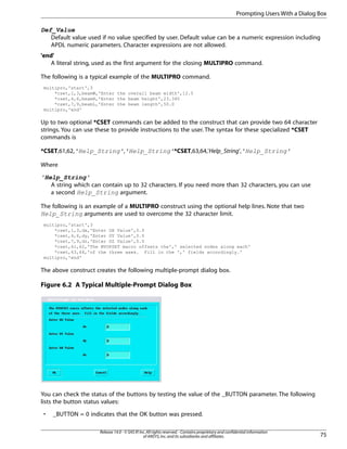 Def_Value
Default value used if no value specified by user. Default value can be a numeric expression including
APDL numeric parameters. Character expressions are not allowed.
'end'
A literal string, used as the first argument for the closing MULTIPRO command.
The following is a typical example of the MULTIPRO command.
multipro,'start',3
*cset,1,3,beamW,'Enter the overall beam width',12.5
*cset,4,6,beamH,'Enter the beam height',23.345
*cset,7,9,beamL,'Enter the beam length',50.0
multipro,'end'
Up to two optional *CSET commands can be added to the construct that can provide two 64 character
strings. You can use these to provide instructions to the user. The syntax for these specialized *CSET
commands is
*CSET,61,62,'Help_String','Help_String'*CSET,63,64,'Help_String','Help_String'
Where
'Help_String'
A string which can contain up to 32 characters. If you need more than 32 characters, you can use
a second Help_String argument.
The following is an example of a MULTIPRO construct using the optional help lines. Note that two
Help_String arguments are used to overcome the 32 character limit.
multipro,'start',3
*cset,1,3,dx,'Enter DX Value',0.0
*cset,4,6,dy,'Enter DY Value',0.0
*cset,7,9,dz,'Enter DZ Value',0.0
*cset,61,62,'The MYOFSET macro offsets the',' selected nodes along each'
*cset,63,64,'of the three axes. Fill in the ',' fields accordingly.'
multipro,'end'
The above construct creates the following multiple-prompt dialog box.
Figure 6.2 A Typical Multiple-Prompt Dialog Box
You can check the status of the buttons by testing the value of the _BUTTON parameter. The following
lists the button status values:
• _BUTTON = 0 indicates that the OK button was pressed.
75
Release 14.0 - © SAS IP,Inc.All rights reserved.- Contains proprietary and confidential information
of ANSYS,Inc.and its subsidiaries and affiliates.
Prompting Users With a Dialog Box
 