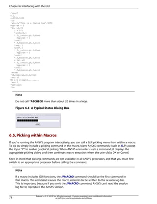 /prep7
n,1,1
n,1000,1000
fill
*abset,'This is a Status Bar',BOTH
myparam = 0
*do,i,1,20
j = 5*i
*abcheck,j
*if,_return,gt,0,then
myparam = 1
*endif
*if,myparam,gt,0,exit
/ang,,j
nplot,1
*if,_return,gt,0,then
myparam = 1
*endif
*if,myparam,gt,0,exit
nlist,all
*if,_return,gt,0,then
myparam = 1
*endif
*if,myparam,gt,0,exit
*enddo
*if,myparam,gt,0,then
*msg,ui
We are stopped.........
*endif
*abfinish
fini
Note
Do not call *ABCHECK more than about 20 times in a loop.
Figure 6.3 A Typical Status Dialog Box
6.5.Picking within Macros
If you're running the ANSYS program interactively, you can call a GUI picking menu from within a macro.
To do so, simply include a picking command in the macro. Many ANSYS commands (such as K,,P) accept
the input "P" to enable graphical picking. When ANSYS encounters such a command, it displays the
appropriate picking dialog and then continues macro execution when the user clicks OK or Cancel.
Keep in mind that picking commands are not available in all ANSYS processors, and that you must first
switch to an appropriate processor before calling the command.
Note
If a macro includes GUI functions, the /PMACRO command should be the first command in
that macro. This command causes the macro contents to be written to the session log file.
This is important, because if you omit the /PMACRO command, ANSYS can't read the session
log file to reproduce the ANSYS session.
Release 14.0 - © SAS IP,Inc.All rights reserved.- Contains proprietary and confidential information
of ANSYS,Inc.and its subsidiaries and affiliates.78
Chapter 6:Interfacing with the GUI
 