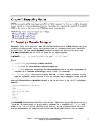 Chapter 7: Encrypting Macros
ANSYS provides the ability to encrypt macro files so that the source is not "human-readable." Encrypted
macros require an encryption key to run. You can either place the encryption key explicitly (in readable
ASCII) in the macro or you can set it in ANSYS as a global encryption key.
The following macro encryption topics are available:
7.1.Preparing a Macro for Encryption
7.2.Creating an Encrypted Macro
7.3.Running an Encrypted Macro
7.1.Preparing a Macro for Encryption
Before encrypting a macro, you first create and debug the macro as usual. When you create an encrypted
macro, you are responsible for keeping the original source file. You cannot recreate the source file from an
encrypted macro. You then add an /ENCRYPT command as the first line and last of the macro. The
/ENCRYPT command for the first line of the macro has the following syntax:
/ENCRYPT,Encryption_key,File_name,File_ext,Directory_Path/
Where
• Encryption_key is an eight-character password.
• File_name is the name of the encrypted macro filename.
• File_ext is an optional file extension for the encrypted macro file. If you want users to execute
the macro as an "unknown" command, you should use the .mac extension.
• Directory_Path/ is the optional directory path that can contain up to 60 characters; you only
need this argument if you do not want to write the encrypted macro file to your "home" directory.
Note the placement of the /ENCRYPT commands at the top and bottom of the listing in the following
example:
/encrypt,mypasswd,myenfile,mac,macros/
/nopr
/prep7
/view,,-1,-2,-3
block,,arg1,,arg2,,arg3
sphere,arg4
vsbv,1,2
/gopr
finish
/encrypt
The /ENCRYPT command at the top of the macro instructs ANSYS to encrypt the file and use the string
"mypasswd" as the encryption key. It will create an encrypted macro file called myenfile.mac and
place it in the /macros subdirectory of the home directory. The /ENCRYPT command at the bottom
instructs ANSYS to stop the encryption process and write the encrypted macro to the specified file.
81
Release 14.0 - © SAS IP,Inc.All rights reserved.- Contains proprietary and confidential information
of ANSYS,Inc.and its subsidiaries and affiliates.
 