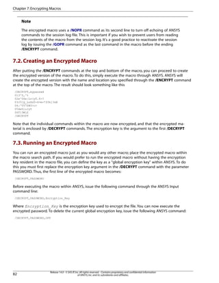 Note
The encrypted macro uses a /NOPR command as its second line to turn off echoing of ANSYS
commands to the session log file. This is important if you wish to prevent users from reading
the contents of the macro from the session log. It's a good practice to reactivate the session
log by issuing the /GOPR command as the last command in the macro before the ending
/ENCRYPT command.
7.2.Creating an Encrypted Macro
After putting the /ENCRYPT commands at the top and bottom of the macro, you can proceed to create
the encrypted version of the macro. To do this, simply execute the macro through ANSYS. ANSYS will
create the encrypted version with the name and location you specified through the /ENCRYPT command
at the top of the macro. The result should look something like this
/DECRYPT,mypasswd
013^Z,^%
02x^0Se|Lv(yT.6>?
03J3]Q_LuXd3-6=m+*f$k]?eB
04:^VY7S#S>c>
05daV;u(yY
06T]3WjZ
/DECRYPT
Note that the individual commands within the macro are now encrypted, and that the encrypted ma-
terial is enclosed by /DECRYPT commands. The encryption key is the argument to the first /DECRYPT
command.
7.3.Running an Encrypted Macro
You can run an encrypted macro just as you would any other macro; place the encrypted macro within
the macro search path. If you would prefer to run the encrypted macro without having the encryption
key resident in the macro file, you can define the key as a "global encryption key" within ANSYS. To do
this you must first replace the encryption key argument in the /DECRYPT command with the parameter
PASSWORD. Thus, the first line of the encrypted macro becomes:
/DECRYPT,PASSWORD
Before executing the macro within ANSYS, issue the following command through the ANSYS Input
command line:
/DECRYPT,PASSWORD,Encryption_Key
Where Encryption_Key is the encryption key used to encrypt the file. You can now execute the
encrypted password. To delete the current global encryption key, issue the following ANSYS command:
/DECRYPT,PASSWORD,OFF
Release 14.0 - © SAS IP,Inc.All rights reserved.- Contains proprietary and confidential information
of ANSYS,Inc.and its subsidiaries and affiliates.82
Chapter 7:Encrypting Macros
 