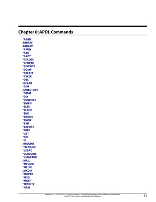 Chapter 8: APDL Commands
*ABBR
ABBRES
ABBSAV
*AFUN
*ASK
*AXPY
*CFCLOS
*CFOPEN
*CFWRITE
*COMP
*CREATE
*CYCLE
*DEL
/DFLAB
*DIM
/DIRECTORY
*DMAT
*DO
*DOWHILE
*EIGEN
*ELSE
*ELSEIF
*END
*ENDDO
*ENDIF
*EXIT
*EXPORT
*FREE
*GET
*GO
*IF
/INQUIRE
*ITENGINE
*LSBAC
*LSENGINE
*LSFACTOR
/MAIL
*MFOURI
*MFUN
/MKDIR
*MOPER
*MSG
*MULT
*MWRITE
*NRM
83
Release 14.0 - © SAS IP,Inc.All rights reserved.- Contains proprietary and confidential information
of ANSYS,Inc.and its subsidiaries and affiliates.
 