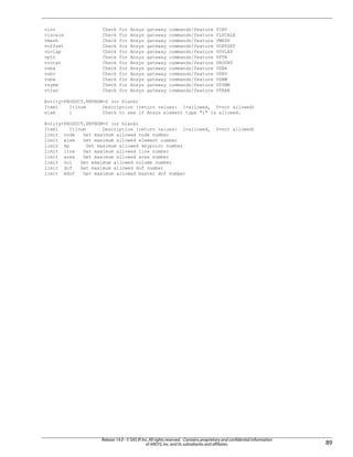 vinv Check for Ansys gateway commands/feature VINV
vlscale Check for Ansys gateway commands/feature VLSCALE
vmesh Check for Ansys gateway commands/feature VMESH
voffset Check for Ansys gateway commands/feature VOFFSET
vovlap Check for Ansys gateway commands/feature VOVLAP
vptn Check for Ansys gateway commands/feature VPTN
vrotat Check for Ansys gateway commands/feature VROTAT
vsba Check for Ansys gateway commands/feature VSBA
vsbv Check for Ansys gateway commands/feature VSBV
vsbw Check for Ansys gateway commands/feature VSBW
vsymm Check for Ansys gateway commands/feature VSYMM
vtran Check for Ansys gateway commands/feature VTRAN
Entity=PRODUCT,ENTNUM=0 (or blank)
Item1 It1num Description (return values: 1=allowed, 0=not allowed)
elem i Check to see if Ansys element type "i" is allowed.
Entity=PRODUCT,ENTNUM=0 (or blank)
Item1 It1num Description (return values: 1=allowed, 0=not allowed)
limit node Get maximum allowed node number
limit elem Get maximum allowed element number
limit kp Get maximum allowed keypoint number
limit line Get maximum allowed line number
limit area Get maximum allowed area number
limit vol Get maximum allowed volume number
limit dof Get maximum allowed dof number
limit mdof Get maximum allowed master dof number
89
Release 14.0 - © SAS IP,Inc.All rights reserved.- Contains proprietary and confidential information
of ANSYS,Inc.and its subsidiaries and affiliates.
 