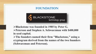 FOUNDATION
Blackstone was founded in 1985 by Peter G.
Peterson and Stephen A. Schwarzman with $400,000
in seed capital.
The founders named their firm "Blackstone," using a
cryptogram derived from the names of the two founders
(Schwarzman and Peterson).
 