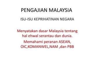 PENGAJIAN MALAYSIA
ISU-ISU KEPRIHATINAN NEGARA
Menyatakan dasar Malaysia tentang
hal ehwal serantau dan dunia.
Memahami peranan ASEAN,
OIC,KOMANWEL,NAM ,dan PBB
 