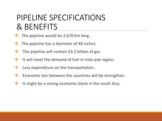 PIPELINE SPECIFICATIONS
& BENEFITS
 The pipeline would be 2,670 km long .
 The pipeline has a diameter of 48 inches.
 The pipeline will contain $3.2 billion of gas.
 It will meet the demand of fuel in indo-pak region.
 Less expenditure on the transportation .
 Economic ties between the countries will be strengthen.
 It might be a strong economic block in the south Asia.
 