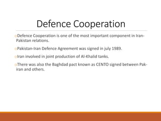 Defence Cooperation
oDefence Cooperation is one of the most important component in Iran-
Pakistan relations.
oPakistan-Iran Defence Agreement was signed in july 1989.
oIran involved in joint production of Al-Khalid tanks.
oThere was also the Baghdad pact known as CENTO signed between Pak-
iran and others.
 