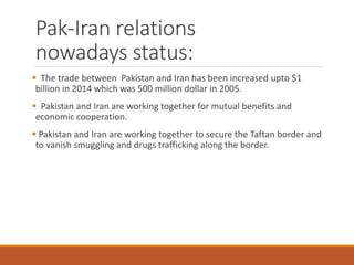 Pak-Iran relations
nowadays status:
 The trade between Pakistan and Iran has been increased upto $1
billion in 2014 which was 500 million dollar in 2005.
 Pakistan and Iran are working together for mutual benefits and
economic cooperation.
 Pakistan and Iran are working together to secure the Taftan border and
to vanish smuggling and drugs trafficking along the border.
 