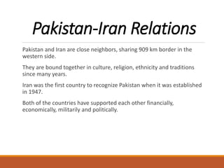 Pakistan-Iran Relations
Pakistan and Iran are close neighbors, sharing 909 km border in the
western side.
They are bound together in culture, religion, ethnicity and traditions
since many years.
Iran was the first country to recognize Pakistan when it was established
in 1947.
Both of the countries have supported each other financially,
economically, militarily and politically.
 