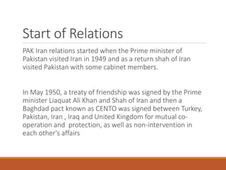 PAK Iran relations started when the Prime minister of
Pakistan visited Iran in 1949 and as a return shah of Iran
visited Pakistan with some cabinet members.
In May 1950, a treaty of friendship was signed by the Prime
minister Liaquat Ali Khan and Shah of Iran and then a
Baghdad pact known as CENTO was signed between Turkey,
Pakistan, Iran , Iraq and United Kingdom for mutual co-
operation and protection, as well as non-intervention in
each other's affairs
Start of Relations
 