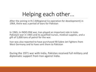 Helping each other…
After the joining in R.C.D(Regional Co-operation for development) in
1964, there was a period of wars for Pakistan
In 1965, In INDO-PAK war, Iran played an important role in Indo-
Pakistani war in 1965 and its qualified nurses, medical supplies, and a
gift of 5,000 tons of petrol for the war.
Iran was also reported to have purchased 90 Sabre Jet Fighters from
West Germany and to have sent them to Pakistan
During the 1971 war with India, Pakistan received full military and
diplomatic support from Iran against India.
 
