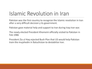 Islamic Revolution in Iran
Pakistan was the first country to recognize the Islamic revolution in Iran
after a very difficult decision y its government.
Pakistan gave material help and support to Iran during Iraq-Iran war.
The newly elected President Khomeini officially visited to Pakistan in
Feb 1986
President Zia ul Haq rejected Bush Plan that US would help Pakistan
train the mujahedin in Baluchistan to destabilize Iran.
 