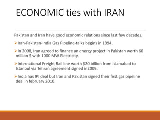 ECONOMIC ties with IRAN
Pakistan and Iran have good economic relations since last few decades.
Iran-Pakistan-India Gas Pipeline-talks begins in 1994,
In 2008, Iran agreed to finance an energy project in Pakistan worth 60
million $ with 1000 MW Electricity.
International Freight Rail line worth $20 billion from Islamabad to
Istanbul via Tehran agreement signed in2009.
India has IPI deal but Iran and Pakistan signed their first gas pipeline
deal in february 2010.
 