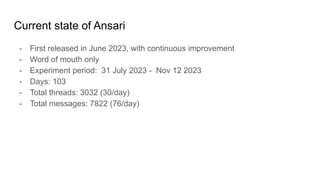 Current state of Ansari
- First released in June 2023, with continuous improvement
- Word of mouth only
- Experiment period: 31 July 2023 - Nov 12 2023
- Days: 103
- Total threads: 3032 (30/day)
- Total messages: 7822 (76/day)
 