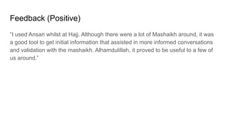 Feedback (Positive)
“I used Ansari whilst at Hajj. Although there were a lot of Mashaikh around, it was
a good tool to get initial information that assisted in more informed conversations
and validation with the mashaikh. Alhamdulillah, it proved to be useful to a few of
us around.”
 