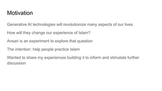 Motivation
Generative AI technologies will revolutionize many aspects of our lives
How will they change our experience of Islam?
Ansari is an experiment to explore that question
The intention: help people practice Islam
Wanted to share my experiences building it to inform and stimulate further
discussion
 