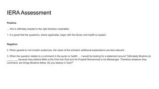 IERA Assessment
Positive:
… this is definitely headed in the right direction mashallah.
1. It is great that the questions, where applicable, begin with the Quran and hadith to explain.
Negative:
2. When geared to non-muslim audiences, the views of the scholars' additional explanations are less relevant
3. When the question relates to a command in the quran or hadith … I would be looking for a statement around "Ultimately Muslims do
________ because they believe Allah is the One true God and his Prophet Muhammad is his Messenger. Therefore whatever they
command, are things Muslims follow. Do you believe in God?"
 
