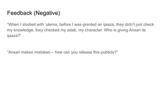Feedback (Negative)
“When I studied with ‘ulema, before I was granted an ijaaza, they didn’t just check
my knowledge, they checked my adab, my character. Who is giving Ansari its
ijaaza?”
“Ansari makes mistakes – how can you release this publicly?”
 