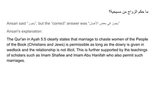 ‫ﻣﺳﯾﺣﯾﺔ؟‬ ‫ﻣن‬ ‫اﻟزواج‬ ‫ﺣﻛم‬ ‫ﻣﺎ‬
Ansari said “‫”ﯾﺟوز‬, but the “correct” answer was “‫اﻷﺣﯾﺎن‬ ‫ﺑﻌض‬ ‫ﻓﻲ‬ ‫”ﯾﺟوز‬
Ansari’s explanation:
The Qur'an in Ayah 5:5 clearly states that marriage to chaste women of the People
of the Book (Christians and Jews) is permissible as long as the dowry is given in
wedlock and the relationship is not illicit. This is further supported by the teachings
of scholars such as Imam Shafiee and Imam Abu Hanifah who also permit such
marriages.
 