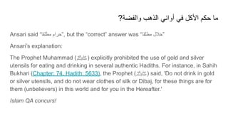 ?‫واﻟﻔﺿﺔ‬ ‫اﻟذھب‬ ‫أواﻧﻲ‬ ‫ﻓﻲ‬ ‫اﻷﻛل‬ ‫ﺣﻛم‬ ‫ﻣﺎ‬
Ansari said “‫ﻣطﻠﻘﺎ‬ ‫”ﺣرام‬, but the “correct” answer was “‫ﻣطﻠﻘﺎ‬ ‫”ﺣﻼل‬
Ansari’s explanation:
The Prophet Muhammad (‫)ﷺ‬ explicitly prohibited the use of gold and silver
utensils for eating and drinking in several authentic Hadiths. For instance, in Sahih
Bukhari (Chapter: 74, Hadith: 5633), the Prophet (‫)ﷺ‬ said, 'Do not drink in gold
or silver utensils, and do not wear clothes of silk or Dibaj, for these things are for
them (unbelievers) in this world and for you in the Hereafter.'
Islam QA concurs!
 