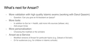 What’s next for Ansari?
- More validation with high quality Islamic exams (working with Darul Qaasim)
- Question: Can you give an AI Assistant an Ijaaza?
- More tools:
- In addition to Qur’an + Hadith, add more info sources (tafseer, etc).
- Add prayer times
- More personalization:
- Choosing the madhab or the scholars
- Ansari-as-a-Service
- Modified versions of Ansari for particular topics (e.g. Zakaat or Da’wah)
- Or for audiences (e.g. for children in Islamic schools)
 