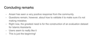 Concluding remarks
- Ansari has seen a very positive response from the community
- Questions remain, however, about how to validate it to make sure it’s not
making mistakes
- Right now, the greatest need is for the construction of an evaluation dataset
for Islamic Assistants
- Users seem to really like it
- This is just the beginning!
 