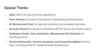 Special Thanks
- Allah (SWT) for giving me this opportunity
- Amin Ahmad (Founder of Vectara) for outstanding technical advice
- Dr Mohammad Khair for help with obtaining first evaluation test data
- Hossam Hassan for provision of Kalemat API for Quran and Hadith search
- Saifeldeen Hadid, Iman Sadreddin, Mohammed Zeki Khedher for
identifying errors
- Shahed Amanullah, Ibrahim Housheya and Amjad BaniMatter and the
team at EndeavorPal for frontend/mobile development.
 