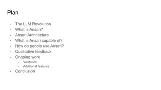 Plan
- The LLM Revolution
- What is Ansari?
- Ansari Architecture
- What is Ansari capable of?
- How do people use Ansari?
- Qualitative feedback
- Ongoing work
- Validation
- Additional features
- Conclusion
 