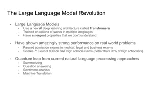 The Large Language Model Revolution
- Large Language Models
- Use a new AI deep learning architecture called Transformers
- Trained on trillions of words in multiple languages
- Have emergent properties that we don’t understand
- Have shown amazingly strong performance on real world problems
- Passed admission exams in medical, legal and business exams
- Scores 710 out of 800 on SAT high school exams (better than 93% of high schoolers)
- Quantum leap from current natural language processing approaches
- Summarizing
- Question answering
- Sentiment analysis
- Machine Translation
 