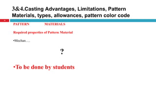 3&4.Casting Advantages, Limitations, Pattern
Materials, types, allowances, pattern color code
16
PATTERN MATERIALS
Required properties of Pattern Material
•Mechan….
?
•To be done by students
 