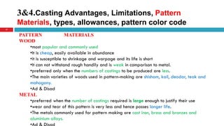 3&4.Casting Advantages, Limitations, Pattern
Materials, types, allowances, pattern color code
17
PATTERN MATERIALS
WOOD
•most popular and commonly used
•It is cheap, easily available in abundance
•it is susceptible to shrinkage and warpage and its life is short
•It can not withstand rough handily and is weak in comparison to metal.
•preferred only when the numbers of castings to be produced are less.
•The main varieties of woods used in pattern-making are shisham, kail, deodar, teak and
mahogany.
•Ad & Disad
METAL
•preferred when the number of castings required is large enough to justify their use
•wear and tear of this pattern is very less and hence posses longer life.
•The metals commonly used for pattern making are cast iron, brass and bronzes and
aluminium alloys.
 