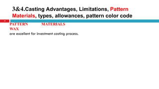 3&4.Casting Advantages, Limitations, Pattern
Materials, types, allowances, pattern color code
19
PATTERN MATERIALS
WAX
are excellent for investment casting process.
 