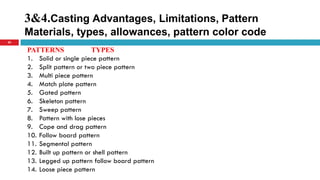 3&4.Casting Advantages, Limitations, Pattern
Materials, types, allowances, pattern color code
20
PATTERNS TYPES
1. Solid or single piece pattern
2. Split pattern or two piece pattern
3. Multi piece pattern
4. Match plate pattern
5. Gated pattern
6. Skeleton pattern
7. Sweep pattern
8. Pattern with lose pieces
9. Cope and drag pattern
10. Follow board pattern
11. Segmental pattern
12. Built up pattern or shell pattern
13. Legged up pattern follow board pattern
14. Loose piece pattern
 