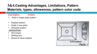 3&4.Casting Advantages, Limitations, Pattern
Materials, types, allowances, pattern color code
21
PATTERNS TYPES
1. Solid or single piece pattern
• Simplest pattern
• Made in one piece
• Cheapest pattern
APPLICATION:
• Soil tamper
• Stuffing box
• Gland of steam engines
 