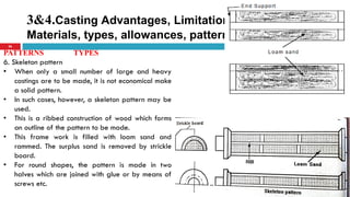 3&4.Casting Advantages, Limitations, Pattern
Materials, types, allowances, pattern color code
26
PATTERNS TYPES
6. Skeleton pattern
• When only a small number of large and heavy
castings are to be made, it is not economical make
a solid pattern.
• In such cases, however, a skeleton pattern may be
used.
• This is a ribbed construction of wood which forms
an outline of the pattern to be made.
• This frame work is filled with loam sand and
rammed. The surplus sand is removed by strickle
board.
• For round shapes, the pattern is made in two
halves which are joined with glue or by means of
screws etc.
 