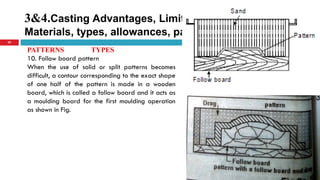 3&4.Casting Advantages, Limitations, Pattern
Materials, types, allowances, pattern color code
29
PATTERNS TYPES
10. Follow board pattern
When the use of solid or split patterns becomes
difficult, a contour corresponding to the exact shape
of one half of the pattern is made in a wooden
board, which is called a follow board and it acts as
a moulding board for the first moulding operation
as shown in Fig.
 