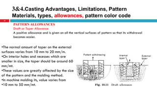 3&4.Casting Advantages, Limitations, Pattern
Materials, types, allowances, pattern color code
34
PATTERN ALLOWANCES
Draft or Taper Allowance
A positive allowance and is given on all the vertical surfaces of pattern so that its withdrawal
becomes easier.
•The normal amount of taper on the external
surfaces varies from 10 mm to 20 mm/m.
•On interior holes and recesses which are
smaller in size, the taper should be around 60
mm/mt.
•These values are greatly affected by the size
of the pattern and the molding method.
•In machine molding its, value varies from
•10 mm to 50 mm/mt.
 