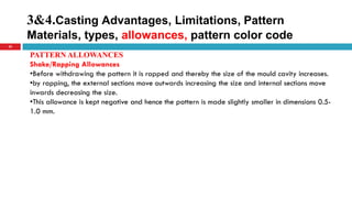 3&4.Casting Advantages, Limitations, Pattern
Materials, types, allowances, pattern color code
35
PATTERN ALLOWANCES
Shake/Rapping Allowances
•Before withdrawing the pattern it is rapped and thereby the size of the mould cavity increases.
•by rapping, the external sections move outwards increasing the size and internal sections move
inwards decreasing the size.
•This allowance is kept negative and hence the pattern is made slightly smaller in dimensions 0.5-
1.0 mm.
 