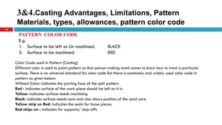 3&4.Casting Advantages, Limitations, Pattern
Materials, types, allowances, pattern color code
36
PATTERN COLOR CODE
E.g.
1. Surface to be left as Un machined. BLACK
2. Surface to be machined. RED
Color Code used in Pattern (Casting)
Different color is used to paint pattern so that person making mold comes to know how to treat a particular
surface. There is no universal standard for color code But there is commonly and widely used color code in
pattern as given below:
Without Color: indicates the parting face of the split pattern
Red : indicates surface of the work-piece should be left as it is.
Yellow: indicates surface needs machining
Black: indicates surface needs core and also shows position of the sand core.
Yellow strip on Red: indicates the seats for loose pieces.
Red strips on : indicates for supports/ stop-offs
 