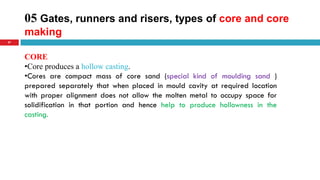 05 Gates, runners and risers, types of core and core
making
37
CORE
•Core produces a hollow casting.
•Cores are compact mass of core sand (special kind of moulding sand )
prepared separately that when placed in mould cavity at required location
with proper alignment does not allow the molten metal to occupy space for
solidification in that portion and hence help to produce hollowness in the
casting.
 