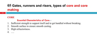 05 Gates, runners and risers, types of core and core
making
39
CORE
Essential Characteristics of Core: -
1. Sufficient strength to support itself and to get handled without breaking.
2. Smooth surface to ensure smooth casting.
3. High refractoriness.
4. ….
 