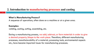2. Introduction to manufacturing processes and casting
4
What is Manufacturing Process?
A sequence of operations, often done on a machine or at a given area.
Examples:
welding, casting, cutting, assembling, etc.
During a manufacturing process, we add, subtract, or form materials in order to give
a desired property/shape to the work piece. Therefore, different manufacturing
processes, manufacturability of a material, processing tools, environmental aspects
etc., have become important issues for manufacturing processes.
 