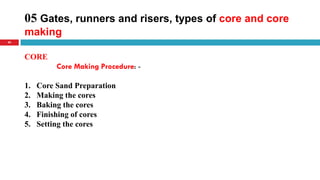 05 Gates, runners and risers, types of core and core
making
40
CORE
Core Making Procedure: -
1. Core Sand Preparation
2. Making the cores
3. Baking the cores
4. Finishing of cores
5. Setting the cores
 