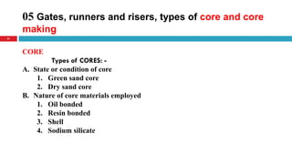 05 Gates, runners and risers, types of core and core
making
41
CORE
Types of CORES: -
A. State or condition of core
1. Green sand core
2. Dry sand core
B. Nature of core materials employed
1. Oil bonded
2. Resin bonded
3. Shell
4. Sodium silicate
 