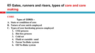 05 Gates, runners and risers, types of core and core
making
42
CORE
Types of CORES: -
A. State or condition of core
B. Nature of core mtrls employed
C. Types of core hardening process employed
1. CO2 process
2. Hot box process
3. Cold set
4. Fluid or castable sand
5. Furan No-Bake system
6. Oil No-Bake system
 