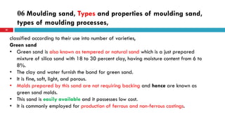 06 Moulding sand, Types and properties of moulding sand,
types of moulding processes,
50
classified according to their use into number of varieties,
Green sand
• Green sand is also known as tempered or natural sand which is a just prepared
mixture of silica sand with 18 to 30 percent clay, having moisture content from 6 to
8%.
• The clay and water furnish the bond for green sand.
• It is fine, soft, light, and porous.
• Molds prepared by this sand are not requiring backing and hence are known as
green sand molds.
• This sand is easily available and it possesses low cost.
• It is commonly employed for production of ferrous and non-ferrous castings.
 