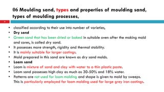 06 Moulding sand, types and properties of moulding sand,
types of moulding processes,
51
• classified according to their use into number of varieties,
• Dry sand
• Green sand that has been dried or baked in suitable oven after the making mold
and cores, is called dry sand.
• It possesses more strength, rigidity and thermal stability.
• It is mainly suitable for larger castings.
• Mold prepared in this sand are known as dry sand molds.
• Loam sand
• Loam is mixture of sand and clay with water to a thin plastic paste.
• Loam sand possesses high clay as much as 30-50% and 18% water.
• Patterns are not used for loam molding and shape is given to mold by sweeps.
This is particularly employed for loam molding used for large grey iron castings.
 